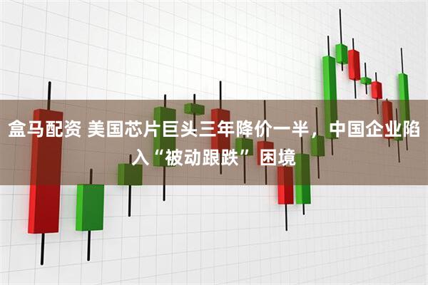 盒马配资 美国芯片巨头三年降价一半，中国企业陷入“被动跟跌” 困境