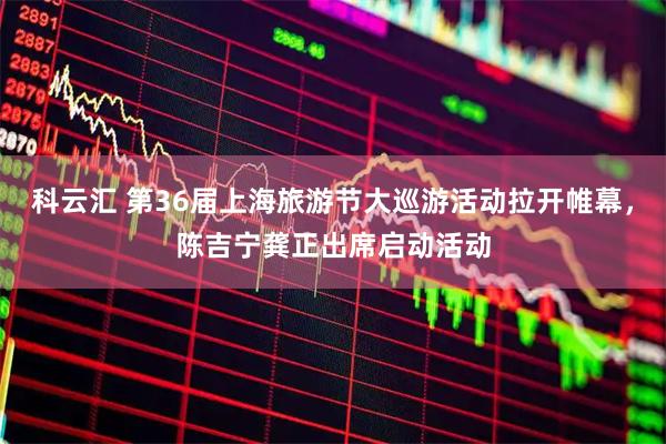 科云汇 第36届上海旅游节大巡游活动拉开帷幕，陈吉宁龚正出席启动活动