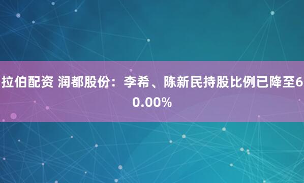 拉伯配资 润都股份：李希、陈新民持股比例已降至60.00%