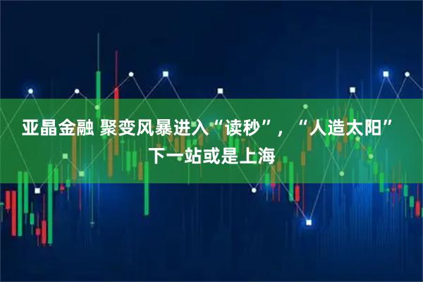亚晶金融 聚变风暴进入“读秒”，“人造太阳” 下一站或是上海