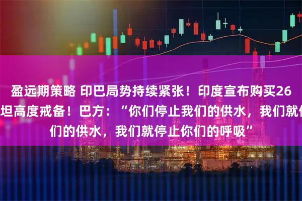 盈远期策略 印巴局势持续紧张！印度宣布购买26架战斗机 巴基斯坦高度戒备！巴方：“你们停止我们的供水，我们就停止你们的呼吸”