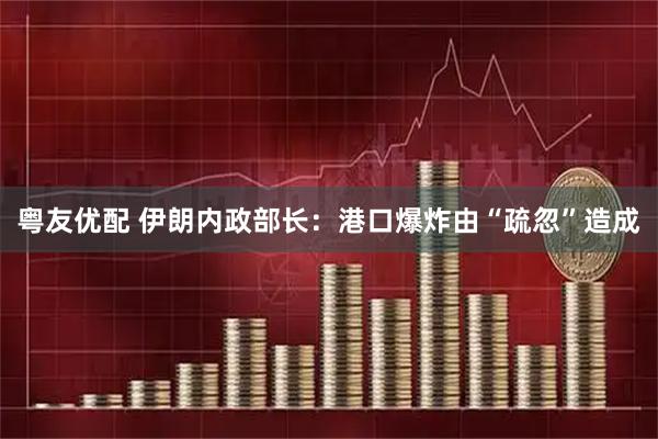 粤友优配 伊朗内政部长：港口爆炸由“疏忽”造成