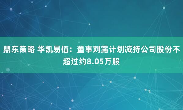 鼎东策略 华凯易佰：董事刘露计划减持公司股份不超过约8.05万股