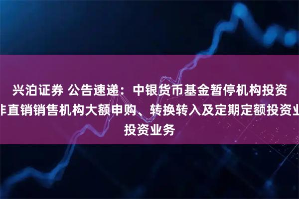 兴泊证券 公告速递：中银货币基金暂停机构投资者非直销销售机构大额申购、转换转入及定期定额投资业务