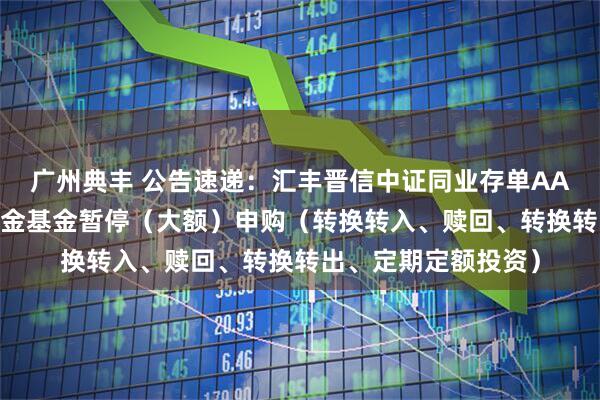 广州典丰 公告速递：汇丰晋信中证同业存单AAA指数7天持有期基金基金暂停（大额）申购（转换转入、赎回、转换转出、定期定额投资）