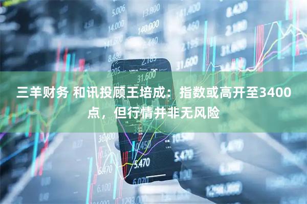 三羊财务 和讯投顾王培成：指数或高开至3400点，但行情并非无风险