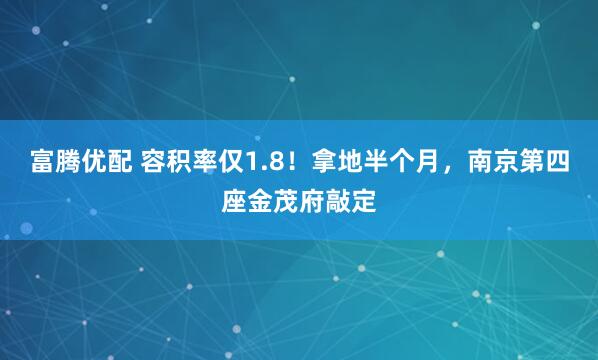 富腾优配 容积率仅1.8！拿地半个月，南京第四座金茂府敲定