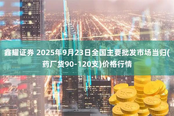 鑫耀证券 2025年9月23日全国主要批发市场当归(药厂货90-120支)价格行情