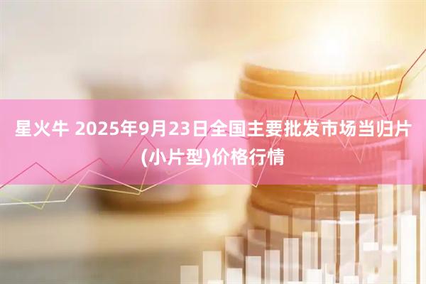 星火牛 2025年9月23日全国主要批发市场当归片(小片型)价格行情