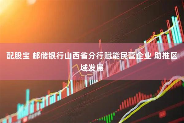 配股宝 邮储银行山西省分行赋能民营企业 助推区域发展