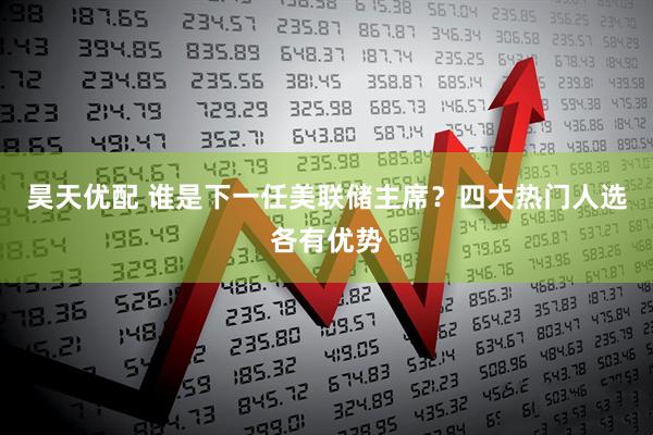 昊天优配 谁是下一任美联储主席？四大热门人选各有优势