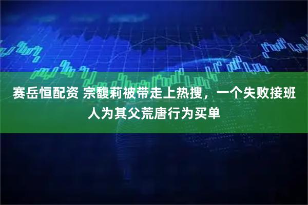 赛岳恒配资 宗馥莉被带走上热搜，一个失败接班人为其父荒唐行为买单