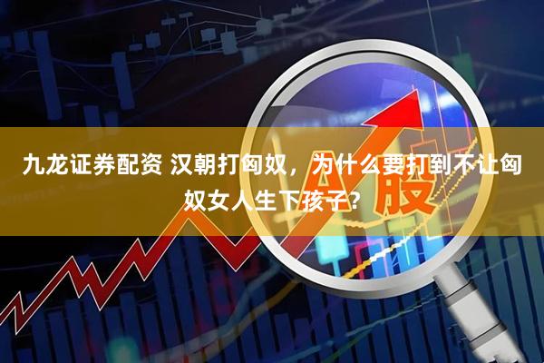 九龙证券配资 汉朝打匈奴，为什么要打到不让匈奴女人生下孩子？