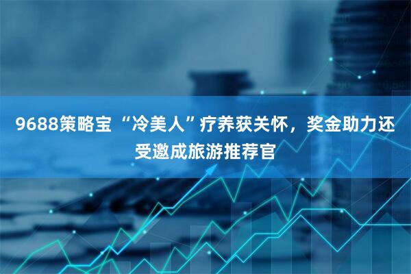 9688策略宝 “冷美人”疗养获关怀，奖金助力还受邀成旅游推荐官