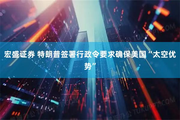 宏盛证券 特朗普签署行政令要求确保美国“太空优势”