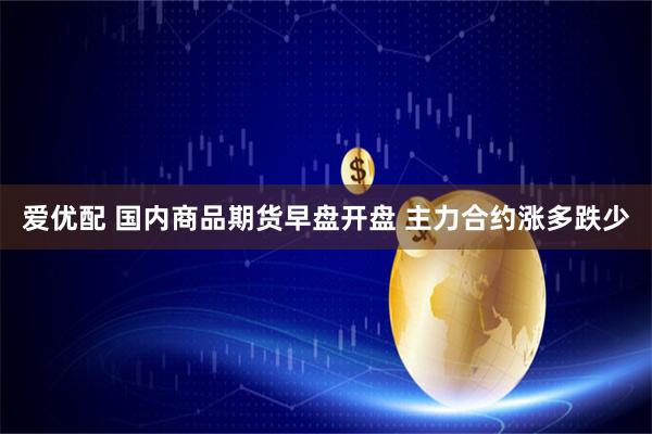 爱优配 国内商品期货早盘开盘 主力合约涨多跌少