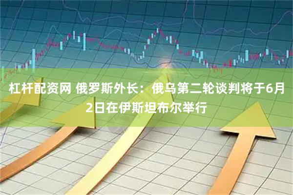 杠杆配资网 俄罗斯外长：俄乌第二轮谈判将于6月2日在伊斯坦布尔举行