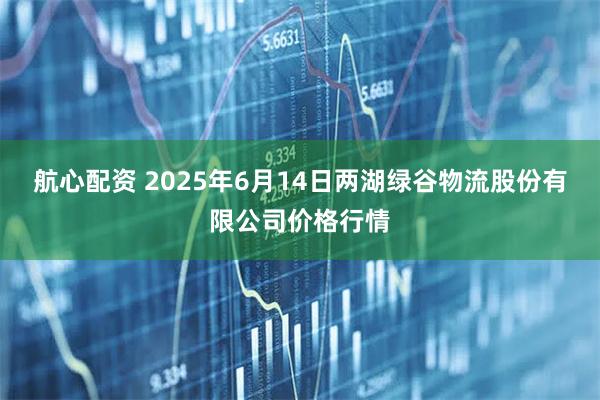 航心配资 2025年6月14日两湖绿谷物流股份有限公司价格行情