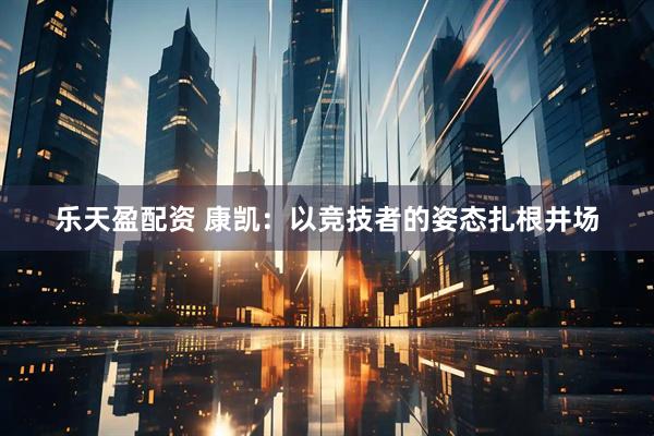 乐天盈配资 康凯：以竞技者的姿态扎根井场