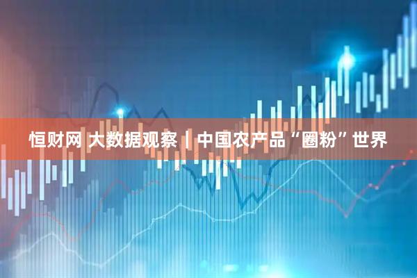 恒财网 大数据观察｜中国农产品“圈粉”世界