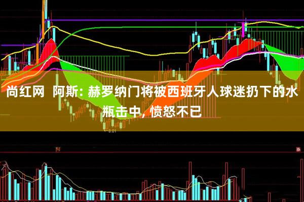 尚红网  阿斯: 赫罗纳门将被西班牙人球迷扔下的水瓶击中, 愤怒不已