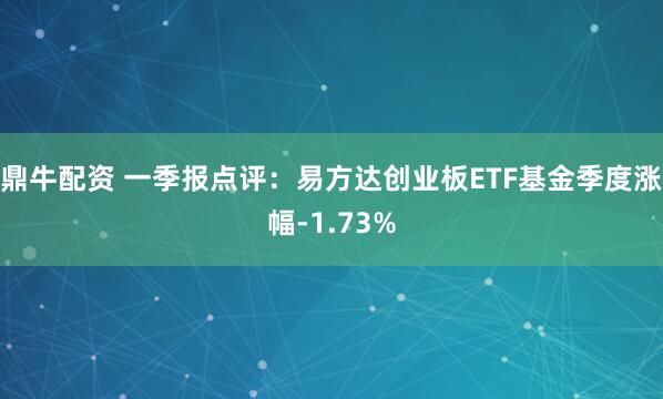 鼎牛配资 一季报点评：易方达创业板ETF基金季度涨幅-1.73%