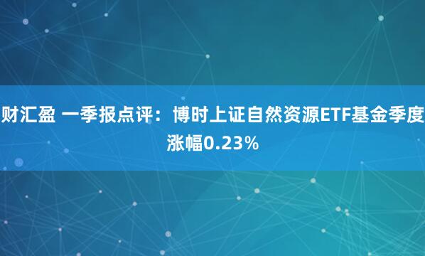 财汇盈 一季报点评：博时上证自然资源ETF基金季度涨幅0.23%