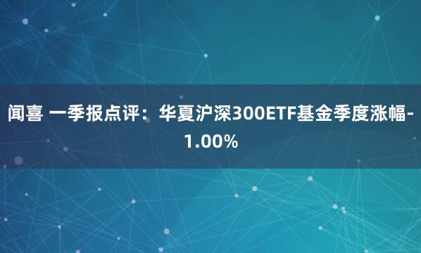 闻喜 一季报点评：华夏沪深300ETF基金季度涨幅-1.00%