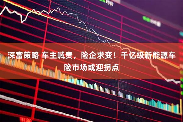 深富策略 车主喊贵，险企求变！千亿级新能源车险市场或迎拐点