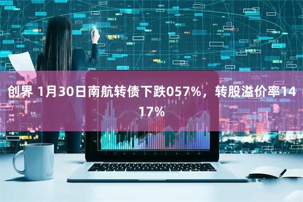 创界 1月30日南航转债下跌057%，转股溢价率1417%