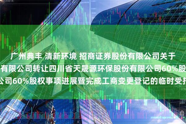 广州典丰 清新环境 招商证券股份有限公司关于北京清新环境技术股份有限公司转让四川省天晟源环保股份有限公司60%股权事项进展暨完成工商变更登记的临时受托管理事务报告