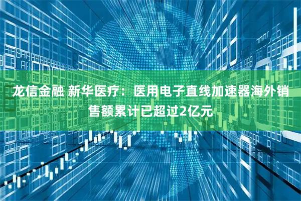 龙信金融 新华医疗：医用电子直线加速器海外销售额累计已超过2亿元