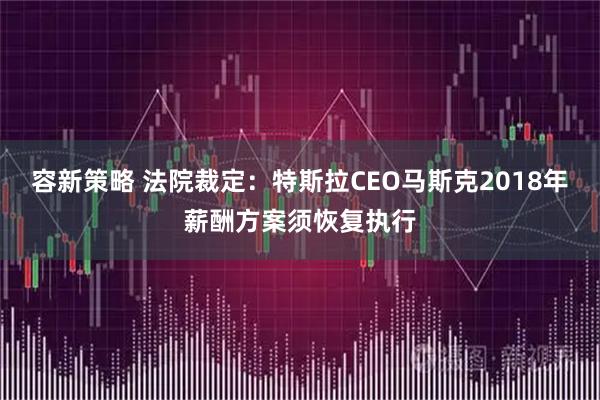 容新策略 法院裁定：特斯拉CEO马斯克2018年薪酬方案须恢复执行