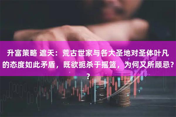 升富策略 遮天：荒古世家与各大圣地对圣体叶凡的态度如此矛盾，既欲扼杀于摇篮，为何又所顾忌？