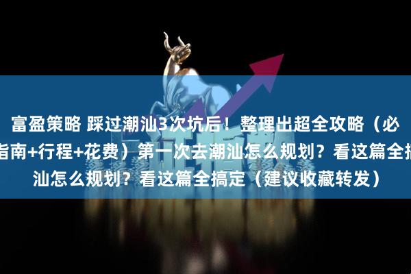 富盈策略 踩过潮汕3次坑后！整理出超全攻略（必打卡海景古街+避坑指南+行程+花费）第一次去潮汕怎么规划？看这篇全搞定（建议收藏转发）