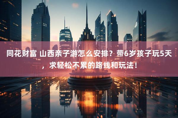 同花财富 山西亲子游怎么安排？带6岁孩子玩5天，求轻松不累的路线和玩法！