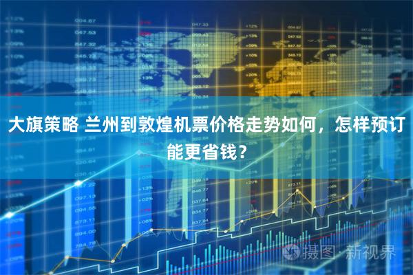 大旗策略 兰州到敦煌机票价格走势如何，怎样预订能更省钱？