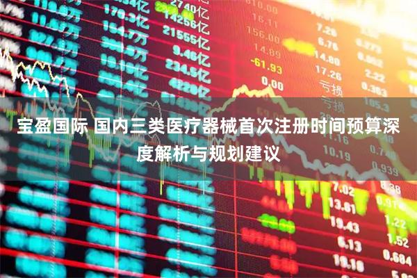 宝盈国际 国内三类医疗器械首次注册时间预算深度解析与规划建议
