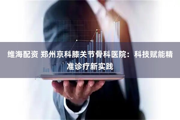 维海配资 郑州京科膝关节骨科医院：科技赋能精准诊疗新实践