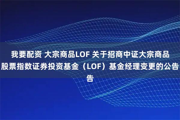 我要配资 大宗商品LOF 关于招商中证大宗商品股票指数证券投资基金（LOF）基金经理变更的公告