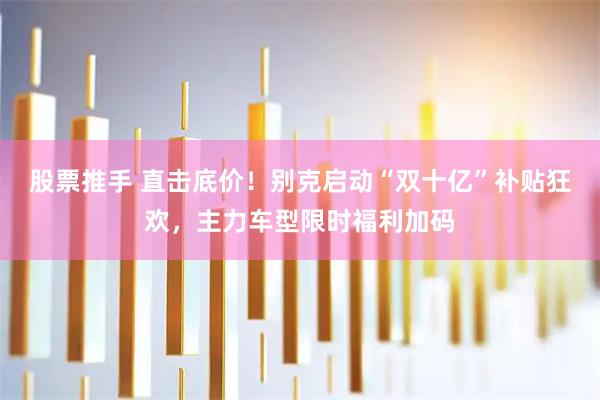 股票推手 直击底价！别克启动“双十亿”补贴狂欢，主力车型限时福利加码