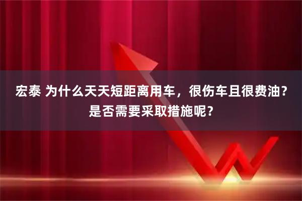 宏泰 为什么天天短距离用车，很伤车且很费油？是否需要采取措施呢？
