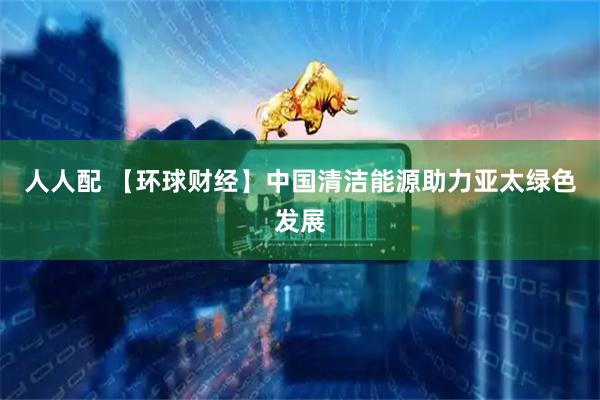 人人配 【环球财经】中国清洁能源助力亚太绿色发展