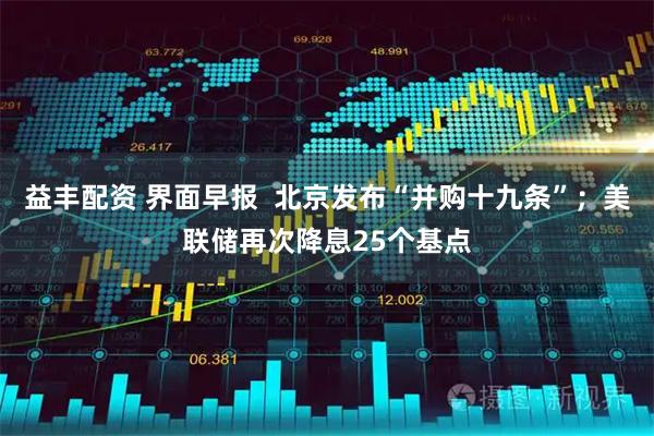 益丰配资 界面早报  北京发布“并购十九条”；美联储再次降息25个基点