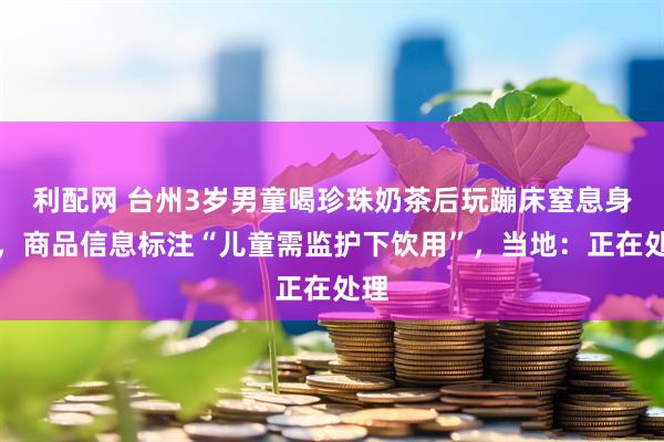 利配网 台州3岁男童喝珍珠奶茶后玩蹦床窒息身亡，商品信息标注“儿童需监护下饮用”，当地：正在处理
