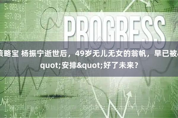策略宝 杨振宁逝世后，49岁无儿无女的翁帆，早已被"安排"好了未来？