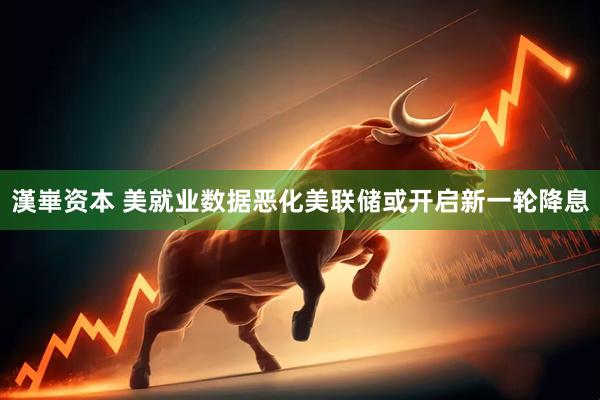 漢崋资本 美就业数据恶化美联储或开启新一轮降息