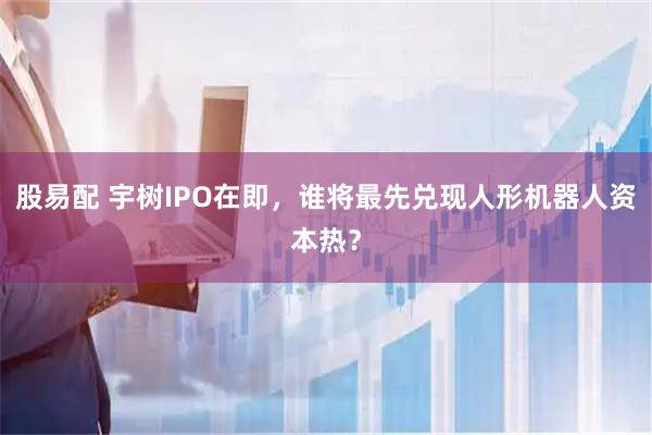 股易配 宇树IPO在即，谁将最先兑现人形机器人资本热？