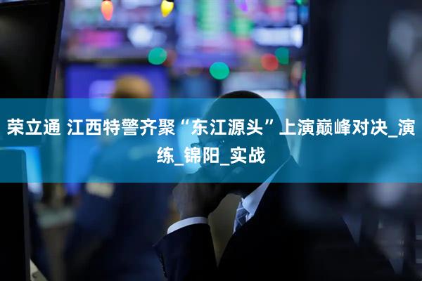 荣立通 江西特警齐聚“东江源头”上演巅峰对决_演练_锦阳_实战