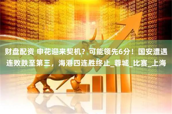 财盘配资 申花迎来契机？可能领先6分！国安遭遇连败跌至第三，海港四连胜终止_蓉城_比赛_上海